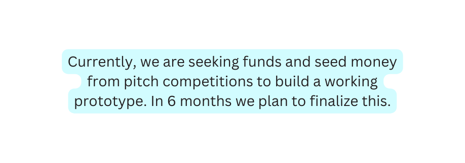 Currently we are seeking funds and seed money from pitch competitions to build a working prototype In 6 months we plan to finalize this