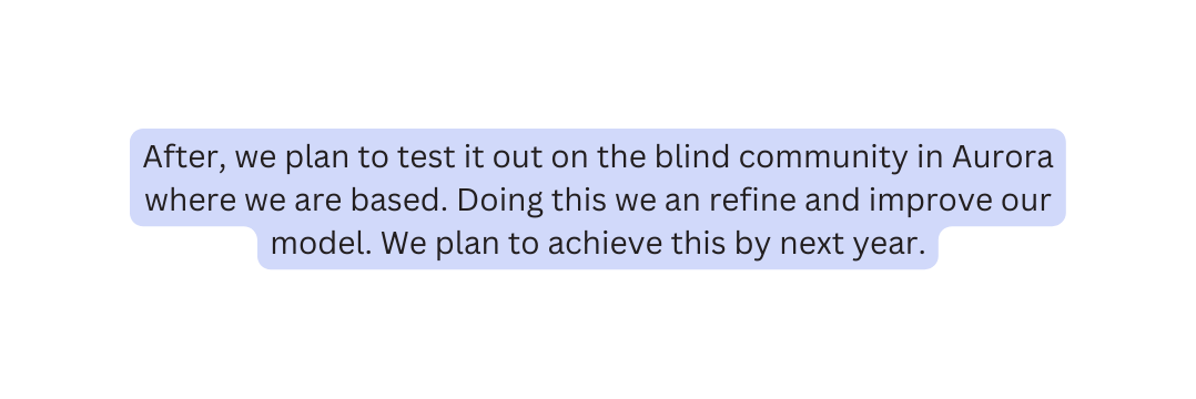 After we plan to test it out on the blind community in Aurora where we are based Doing this we an refine and improve our model We plan to achieve this by next year